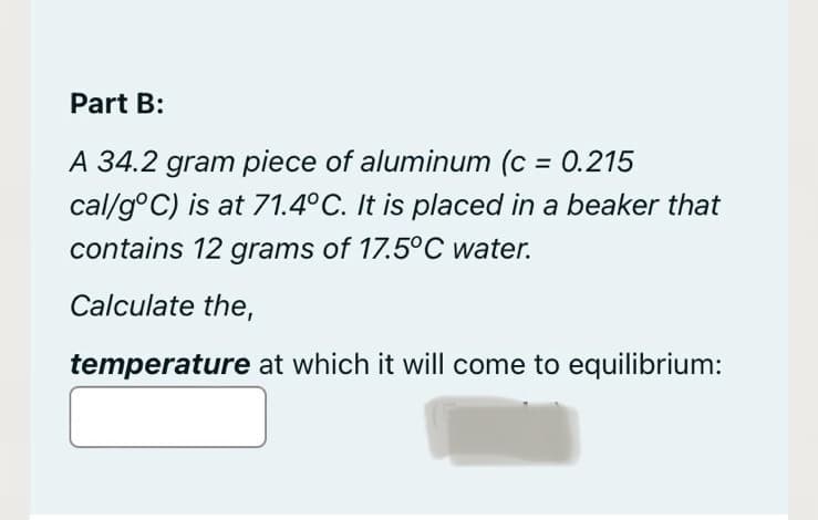 Part B:
A 34.2 gram piece of aluminum (c = 0.215
cal/g°C) is at 71.4°C. It is placed in a beaker that
contains 12 grams of 17.5°C water.
Calculate the,
temperature at which it will come to equilibrium: