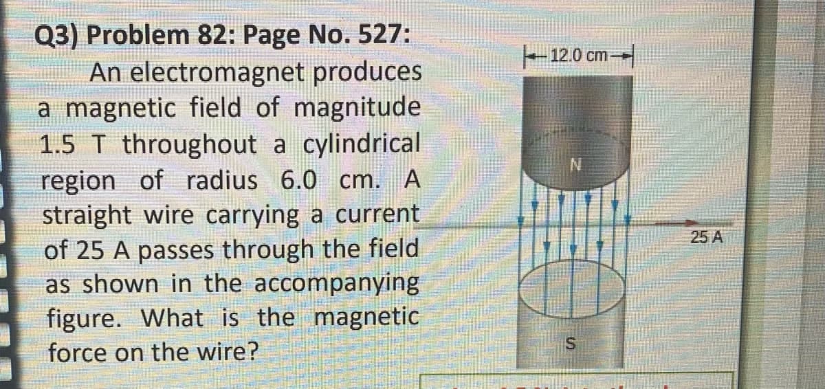 Q3) Problem 82: Page No. 527:
An electromagnet produces
a magnetic field of magnitude
1.5 T throughout a cylindrical
12.0 cm-
region of radius 6.0 cm. A
straight wire carrying a current
of 25 A passes through the field
as shown in the accompanying
figure. What is the magnetic
25 A
force on the wire?
