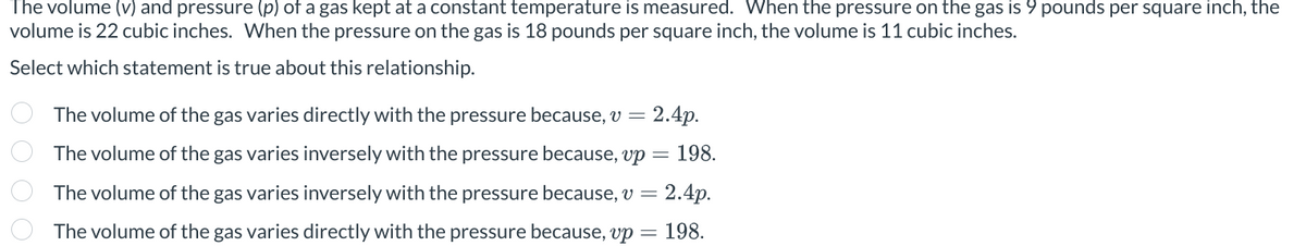 The volume (v) and pressure (p) of a gas kept at a constant temperature is measured. When the pressure on the gas is 9 pounds per square inch, the
volume is 22 cubic inches. When the pressure on the gas is 18 pounds per square inch, the volume is 11 cubic inches.
Select which statement is true about this relationship.
The volume of the gas varies directly with the pressure because, v = 2.4p.
The volume of the gas varies inversely with the pressure because, vp 198.
The volume of the gas varies inversely with the pressure because, v = 2.4p.
The volume of the gas varies directly with the pressure because, vp = 198.