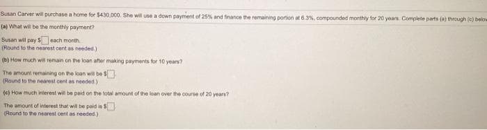 Susan Carver will purchase a home for $430,000. She wil use a down payment of 25% and finance the remaining portion at 6.3%, compounded monthly for 20 years Complete parts (a) through (c) below
(a) What will be the monthly payment?
Susan will pay $each month.
(Round to the nearest cent as needed.)
(b) How much wil remain on the loan after making payments for 10 years?
The amount remaining on the loan wil be s
(Round to the nearest cent as needed.)
(c) How much inierest will be paid on the total amount of the loan over the course of 20 years?
The amount of interest that will be paid is S
(Round to the nearest cent as needed.)
