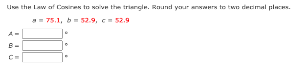 Use the Law of Cosines to solve the triangle. Round your answers to two decimal places.
a = 75.1, b = 52.9, c = 52.9
A =
B =
C =
