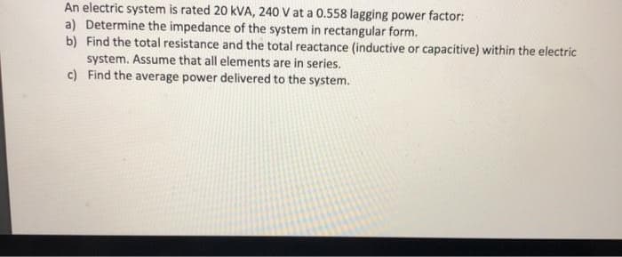 An electric system is rated 20 kVA, 240 V at a 0.558 lagging power factor:
a) Determine the impedance of the system in rectangular form.
b) Find the total resistance and the total reactance (inductive or capacitive) within the electric
system. Assume that all elements are in series.
c) Find the average power delivered to the system.
