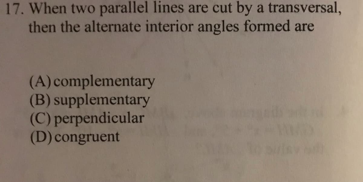 17. When two parallel lines are cut by a transversal,
then the alternate interior angles formed are
(A) complementary
(B) supplementary
(C) perpendicular
(D) congruent
