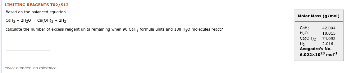 LIMITING REAGENTS T02/S12
Based on the balanced equation
Molar Mass (g/mol)
CaH2 + 2H20 - Ca(OH)2 + 2H2
СаН2
Н2о
Ca(ОН)2
Н2
Avogadro's No.
6.022x1023 mol"1
42.094
calculate the number of excess reagent units remaining when 90 CaH2 formula units and 188 H20 molecules react?
18.015
74.092
2.016
exact number, no tolerance

