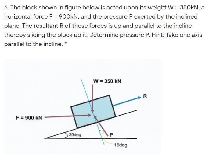 6. The block shown in figure below is acted upon its weight W = 350kN, a
horizontal force F = 900KN, and the pressure P exerted by the inclined
plane. The resultant R of these forces is up and parallel to the incline
thereby sliding the block up it. Determine pressure P. Hint: Take one axis
parallel to the incline. *
w = 350 kN
R
F = 900 kN
30deg
15deg
