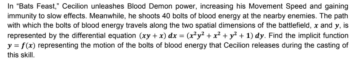 In "Bats Feast," Cecilion unleashes Blood Demon power, increasing his Movement Speed and gaining
immunity to slow effects. Meanwhile, he shoots 40 bolts of blood energy at the nearby enemies. The path
with which the bolts of blood energy travels along the two spatial dimensions of the battlefield, x and y, is
represented by the differential equation (xy + x) dx = (x²y² + x² + y² + 1) dy. Find the implicit function
y = f(x) representing the motion of the bolts of blood energy that Cecilion releases during the casting of
this skill.
