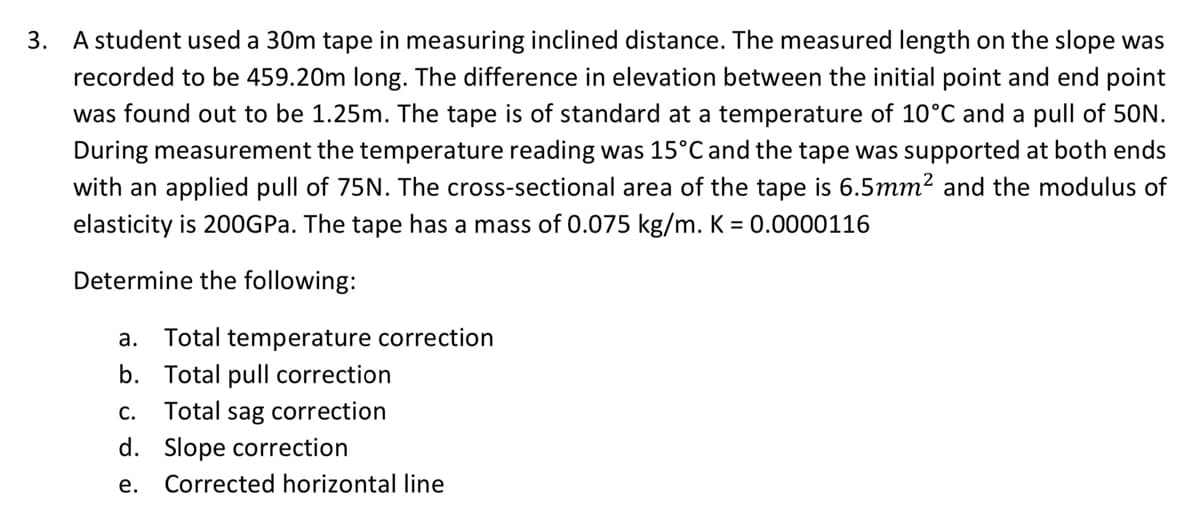 3. A student used a 30m tape in measuring inclined distance. The measured length on the slope was
recorded to be 459.20m long. The difference in elevation between the initial point and end point
was found out to be 1.25m. The tape is of standard at a temperature of 10°C and a pull of 50N.
During measurement the temperature reading was 15°C and the tape was supported at both ends
with an applied pull of 75N. The cross-sectional area of the tape is 6.5mm? and the modulus of
elasticity is 200GPA. The tape has a mass of 0.075 kg/m. K = 0.0000116
Determine the following:
a. Total temperature correction
b. Total pull correction
Total sag correction
С.
d. Slope correction
е.
Corrected horizontal line
