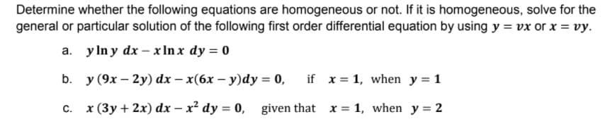Determine whether the following equations are homogeneous or not. If it is homogeneous, solve for the
general or particular solution of the following first order differential equation by using y = vx or x = vy.
a. y In y dx – x In x dy = 0
b. y (9x – 2y) dx – x(6x – y)dy = 0,
if x = 1, when y = 1
C.
x (3y + 2x) dx – x² dy = 0, given that x = 1, when y = 2
