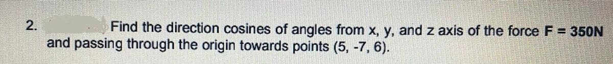 2.
Find the direction cosines of angles from x, y, and z axis of the force F = 350N
and passing through the origin towards points (5, -7, 6).
