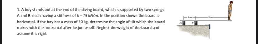 1. A boy stands out at the end of the diving board, which is supported by two springs
A and B, each having a stiffness of k = 15 kN/m. In the position shown the board is
horizontal. If the boy has a mass of 40 kg, determine the angle of tilt which the board
makes with the horizontal after he jumps off. Neglect the weight of the board and
assume it is rigid.
