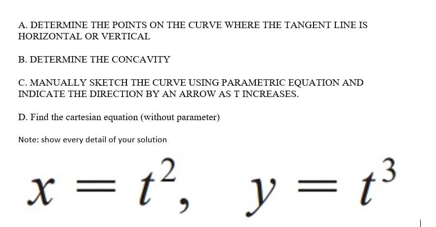 A. DETERMINE THE POINTS ON THE CURVE WHERE THE TANGENT LINE IS
HORIZONTAL OR VERTICAL
B. DETERMINE THE CONCAVITY
C. MANUALLY SKETCH THE CURVE USING PARAMETRIC EQUATION AND
INDICATE THE DIRECTION BY AN ARROW AS T INCREASES.
D. Find the cartesian equation (without parameter)
Note: show every detail of your solution
x = t², y= t³
||
