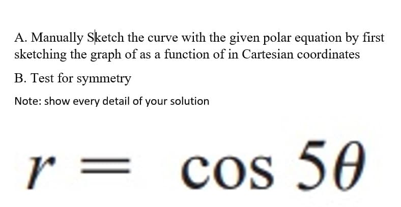 A. Manually Sketch the curve with the given polar equation by first
sketching the graph of as a function of in Cartesian coordinates
B. Test for symmetry
Note: show every detail of your solution
r :
cos
cos 50
