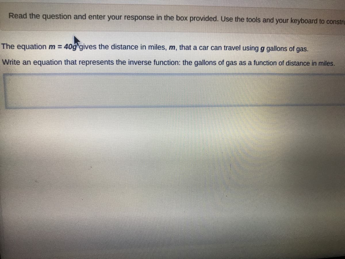 Read the question and enter your response in the box provided. Use the tools and your keyboard to constru
The equation m = 40g gives the distance in miles, m, that a car can travel using g gallons of gas.
Write an equation that represents the inverse function: the gallons of gas as a function of distance in miles.
