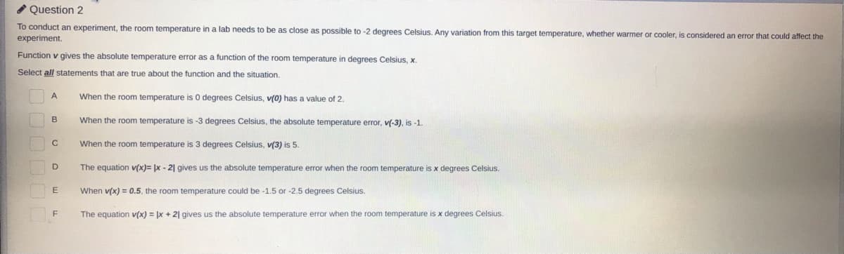 * Question 2
To conduct an experiment, the room temperature in a lab needs to be as close as possible to -2 degrees Celsius. Any variation from this target temperature, whether warmer or cooler, is considered an error that could affect the
experiment.
Function v gives the absolute temperature error as a function of the room temperature in degrees Celsius, x.
Select all statements that are true about the function and the situation.
When the room temperature is 0 degrees Celsius, v(0) has a value of 2.
When the room temperature is -3 degrees Celsius, the absolute temperature error, v(-3), is -1.
C
When the room temperature is 3 degrees Celsius, v(3) is 5.
D
The equation v(x)= |x - 2| gives us the absolute temperature error when the room temperature is x degrees Celsius.
When v(x) = 0.5, the room temperature could be -1.5 or -2.5 degrees Celsius.
The equation v(x) = |x + 2| gives us the absolute temperature error when the room temperature is x degrees Celsius.
