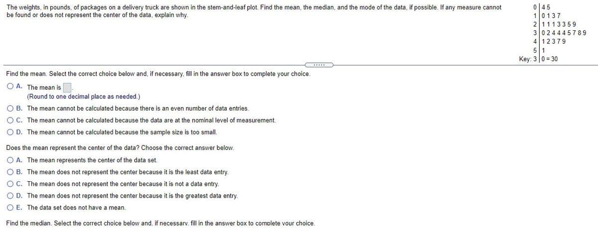 045
10137
21113359
3024445789
412379
5 1
Key: 3 0 = 30
The weights, in pounds, of packages on a delivery truck are shown in the stem-and-leaf plot. Find the mean, the median, and the mode of the data, if possible. If any measure cannot
be found or does not represent the center of the data, explain why.
Find the mean. Select the correct choice below and, if necessary, fill in the answer box to complete your choice.
O A. The mean is
(Round to one decimal place as needed.)
O B. The mean cannot be calculated because there is an even number of data entries.
O C. The mean cannot be calculated because the data are at the nominal level of measurement.
O D. The mean cannot be calculated because the sample size is too small.
Does the mean represent the center of the data? Choose the correct answer below.
O A. The mean represents the center of the data set.
O B. The mean does not represent the center because it is the least data entry.
O C. The mean does not represent the center because it is not a data entry.
O D. The mean does not represent the center because it is the greatest data entry.
O E. The data set does not have a mean.
Find the median. Select the correct choice below and. if necessarv. fill in the answer box to complete vour choice.
