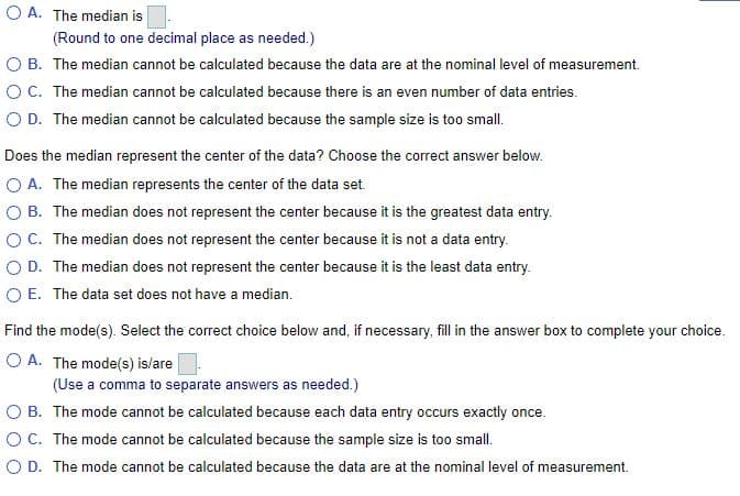 O A. The median is
(Round to one decimal place as needed.)
O B. The median cannot be calculated because the data are at the nominal level of measurement.
O C. The median cannot be calculated because there is an even number of data entries.
O D. The median cannot be calculated because the sample size is too small.
Does the median represent the center of the data? Choose the correct answer below.
O A. The median represents the center of the data set.
B. The median does not represent the center because it is the greatest data entry.
OC. The median does not represent the center because it is not a data entry.
O D. The median does not represent the center because it is the least data entry.
O E. The data set does not have a median.
Find the mode(s). Select the correct choice below and, if necessary, fill in the answer box to complete your choice.
O A. The mode(s) is/are
(Use a comma to separate answers as needed.)
а со
B. The mode cannot be calculated because each data entry occurs exactly once.
OC. The mode cannot be calculated because the sample size is too small.
O D. The mode cannot be calculated because the data are at the nominal level of measurement.
