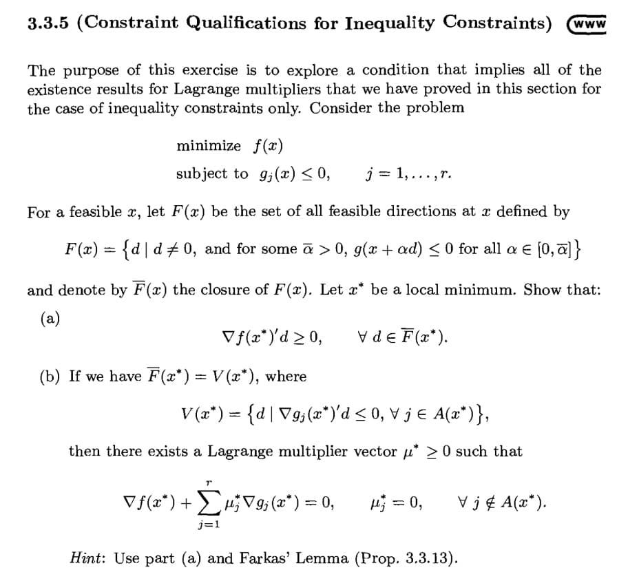 3.3.5 (Constraint Qualifications for Inequality Constraints)
The purpose of this exercise is to explore a condition that implies all of the
existence results for Lagrange multipliers that we have proved in this section for
the case of inequality constraints only. Consider the problem
minimize f(æ)
subject to g;(x) < 0,
j = 1,... ,r.
For a feasible x, let F(x) be the set of all feasible directions at x defined by
F(x) = {d|d 0, and for some ā > 0, g(x + ad) < 0 for all a E [0,a]}
and denote by F(x) the closure of F(x). Let x* be a local minimum. Show that:
(a)
Vf(x*)'d >0,
Vde F(x*).
(b) If we have F(x*) = V (x*), where
V (a*) = {d|V9;(x*")'d < 0, V j € A(x*)},
then there exists a Lagrange multiplier vector u* > 0 such that
Vf(x*)+ H;V9; (x*) = 0,
H; = 0,
V j ¢ A(x*).
%3D
j=1
Hint: Use part (a) and Farkas' Lemma (Prop. 3.3.13).
