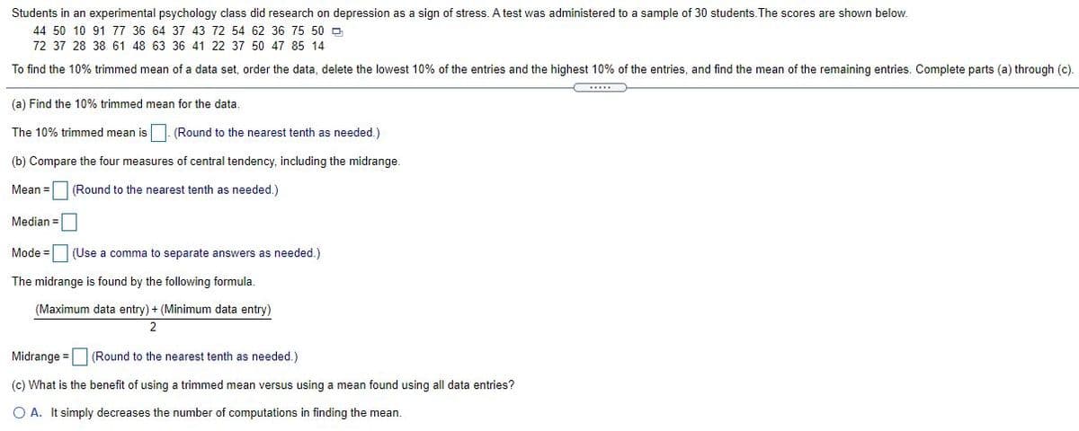 Students in an experimental psychology class did research on depression as a sign of stress. A test was administered to a sample of 30 students. The scores are shown below.
44 50 10 91 77 36 64 37 43 72 54 62 36 75 50 D
72 37 28 38 61 48 63 36 41 22 37 50 47 85 14
To find the 10% trimmed mean of a data set, order the data, delete the lowest 10% of the entries and the highest 10% of the entries, and find the mean of the remaining entries. Complete parts (a) through (c)
.....
(a) Find the 10% trimmed mean for the data.
The 10% trimmed mean is
(Round to the nearest tenth as needed.)
(b) Compare the four measures of central tendency, including the midrange.
Mean =
(Round to the nearest tenth as needed.)
Median =
Mode =(Use a comma to separate answers as needed.)
The midrange is found by the following formula.
(Maximum data entry) + (Minimum data entry)
2
Midrange =
(Round to the nearest tenth as needed.)
(c) What is the benefit of using a trimmed mean versus using a mean found using all data entries?
O A. It simply decreases the number of computations in finding the mean.
