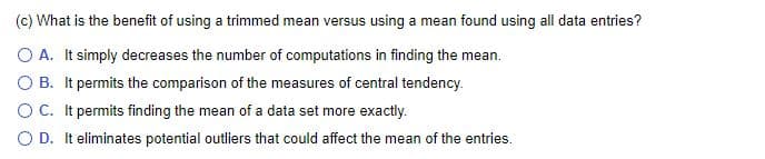 (c) What is the benefit of using a trimmed mean versus using a mean found using all data entries?
O A. It simply decreases the number of computations in finding the mean
O B. It permits the comparison of the measures of central tendency.
OC. It permits finding the mean of a data set more exactly.
O D. It eliminates potential outliers that could affect the mean of the entries.
.

