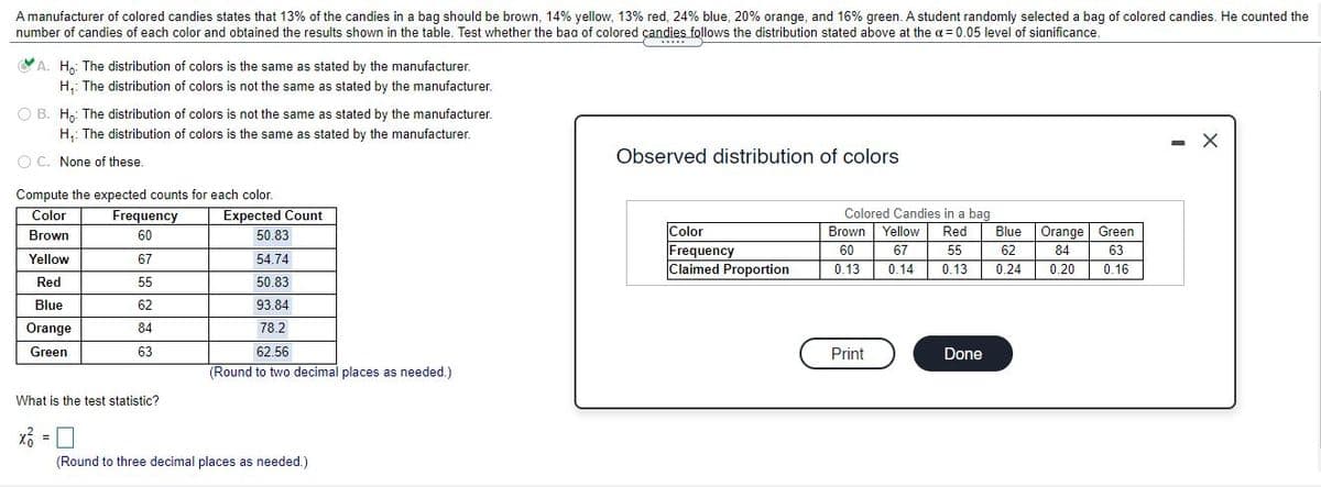 A manufacturer of colored candies states that 13% of the candies in a bag should be brown, 14% yellow, 13% red, 24% blue, 20% orange, and 16% green. A student randomly selected a bag of colored candies. He counted the
number of candies of each color and obtained the results shown in the table. Test whether the baa of colored çandies follows the distribution stated above at the a = 0.05 level of sianificance.
YA. H,: The distribution of colors is the same as stated by the manufacturer.
H,: The distribution of colors is not the same as stated by the manufacturer.
O B. H,: The distribution of colors is not the same as stated by the manufacturer.
H,: The distribution of colors is the same as stated by the manufacturer.
- X
O C. None of these.
Observed distribution of colors
Compute the expected counts for each color.
Frequency
Color
Expected Count
Colored Candies in a bag
Color
Frequency
Claimed Proportion
Brown
60
50.83
Brown Yellow
Red
Blue
Orange
Green
60
67
55
62
84
63
Yellow
67
54.74
0.13
0.14
0.13
0.24
0.20
0.16
Red
55
50.83
Blue
62
93.84
Orange
84
78.2
Green
63
62.56
Print
Done
(Round to two decimal places as needed.)
What is the test statistic?
(Round to three decimal places as needed.)
