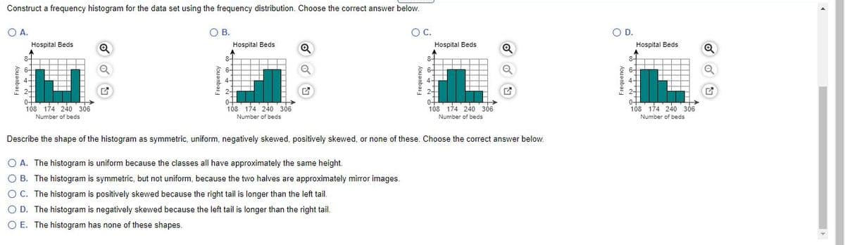 Construct a frequency histogram for the data set using the frequency distribution. Choose the correct answer below.
OA.
O B.
OC.
OD.
Hospital Beds
Hospital Beds
Hospital Beds
Hospital Beds
8-
4+
108 174 240 306
0+
108' 174 240 306
04
108 174 240 306
0+
108 174 240 306
Number of beds
Number of beds
Number of beds
Number of beds
Describe the shape of the histogram as symmetric, uniform, negatively skewed, positively skewed, or none of these. Choose the correct answer below.
O A. The histogram is uniform because the classes all have approximately the same height.
O B. The histogram is symmetric, but not uniform, because the two halves are approximately mirror images.
O C. The histogram is positively skewed because the right tail is longer than the left tail.
O D. The histogram is negatively skewed because the left tail is longer than the right tail.
O E. The histogram has none of these shapes.
Frequency
houanbos
Frequency
