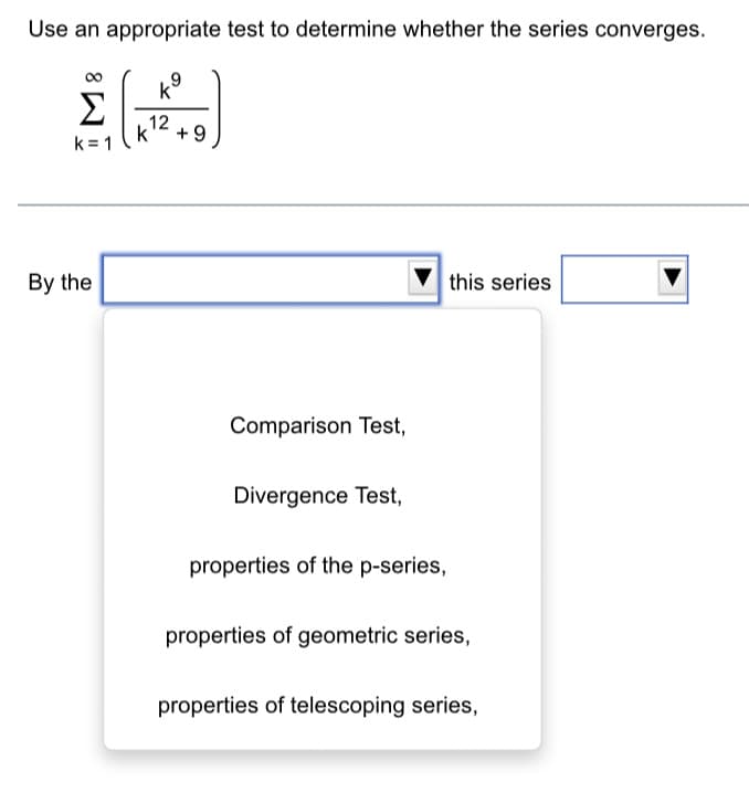 Use an appropriate test to determine whether the series converges.
k⁹
Σ
k=1
By the
12
k
+9
Comparison Test,
Divergence Test,
this series
properties of the p-series,
properties of geometric series,
properties of telescoping series,