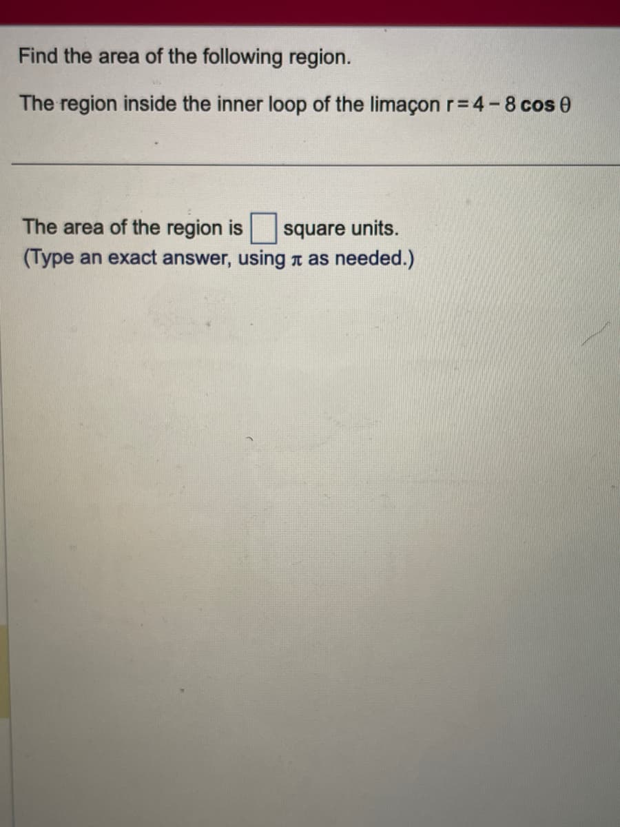 Find the area of the following region.
The region inside the inner loop of the limaçon r=4-8 cos 0
The area of the region is square units.
(Type an exact answer, using as needed.)