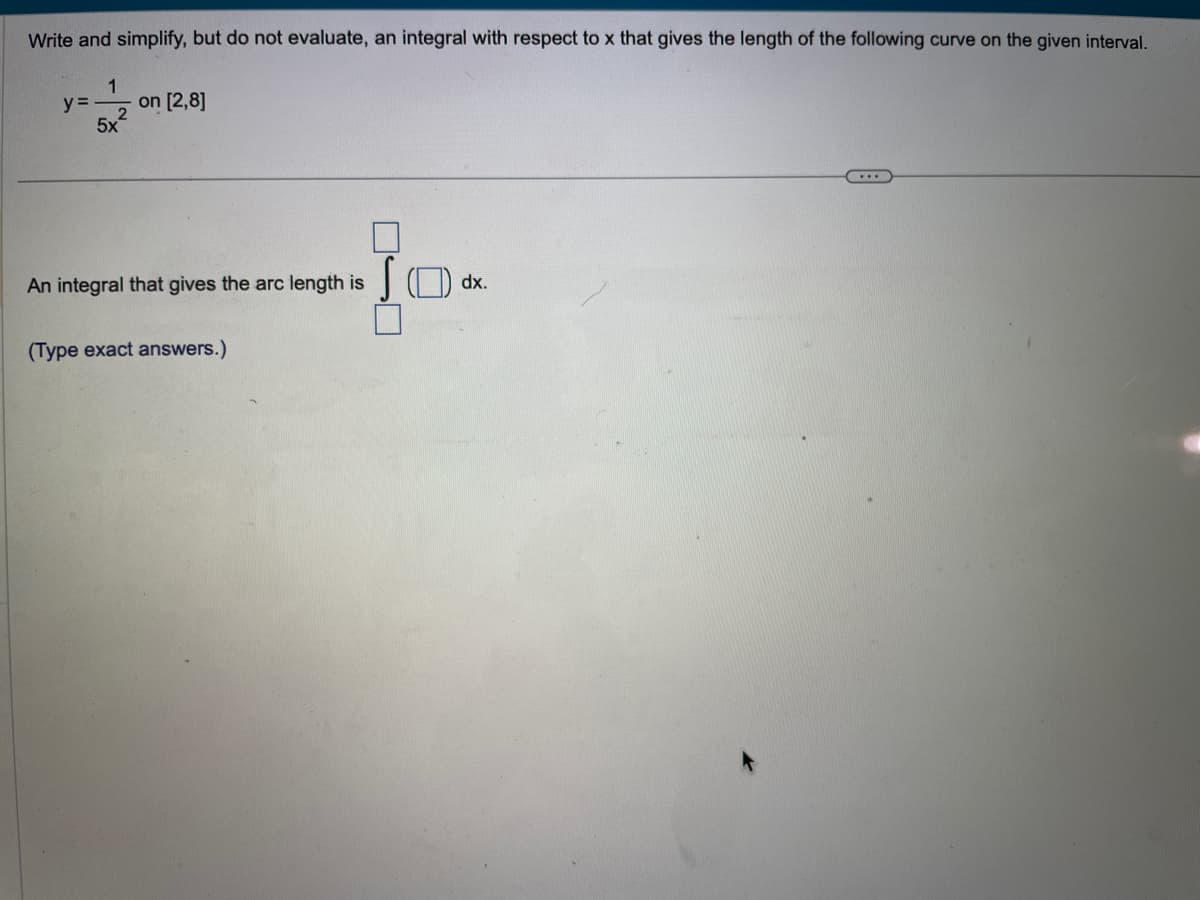 Write and simplify, but do not evaluate, an integral with respect to x that gives the length of the following curve on the given interval.
y=
1
2
5x
on [2,8]
An integral that gives the arc length is
(Type exact answers.)
JOdx.