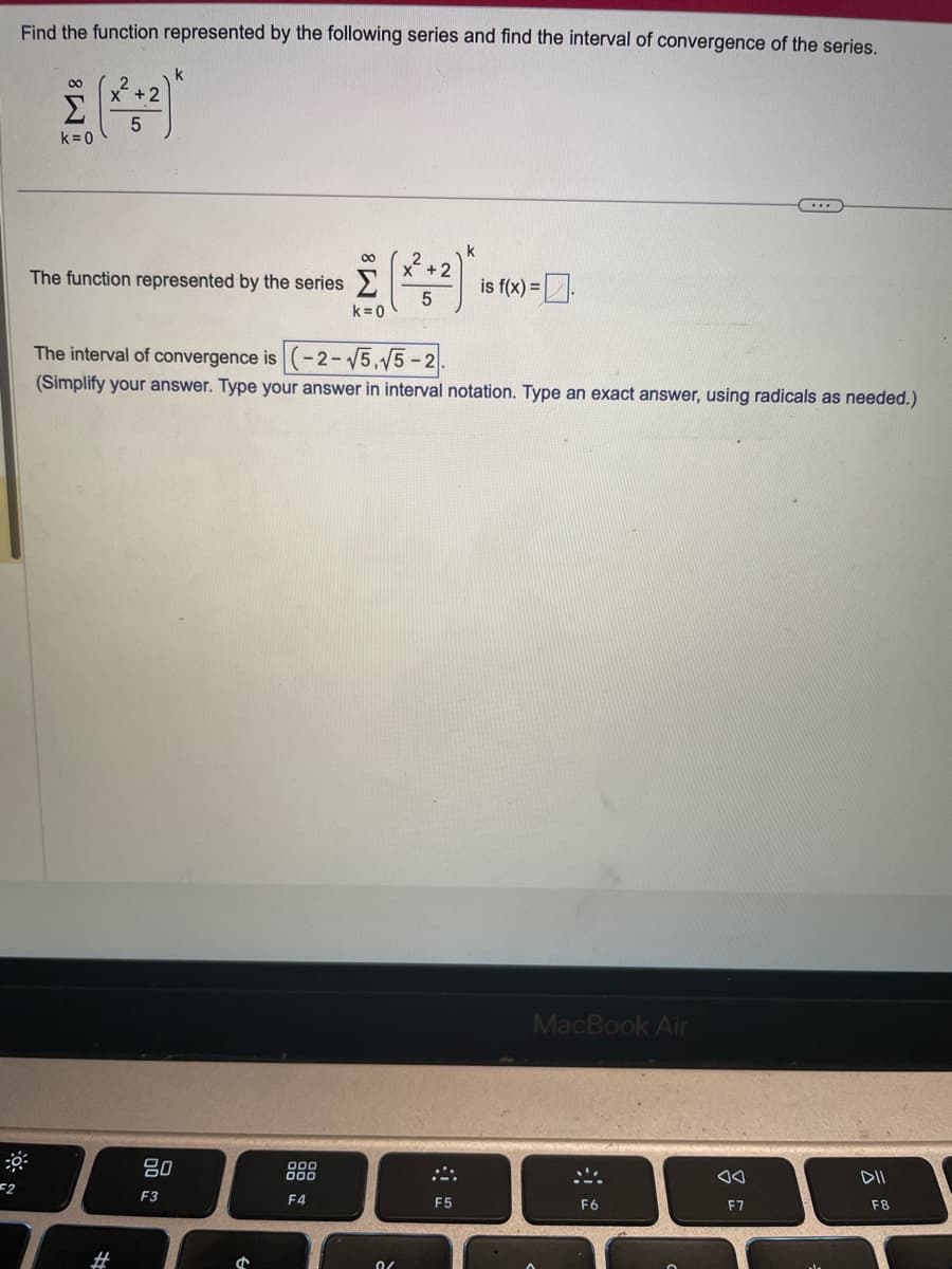 Find the function represented by the following series and find the interval of convergence of the series.
0:
F2
M8
k=0
+2
5
#
The function represented by the series
k
80
F3
The interval of convergence is (-2-√√5,√5-2.
(Simplify your answer. Type your answer in interval notation. Type an exact answer, using radicals as needed.)
1
k
(2²:²)
5
000
000
F4
k=0
0/
is f(x) =.
F5
MacBook Air
S
F6
F7
DII
F8