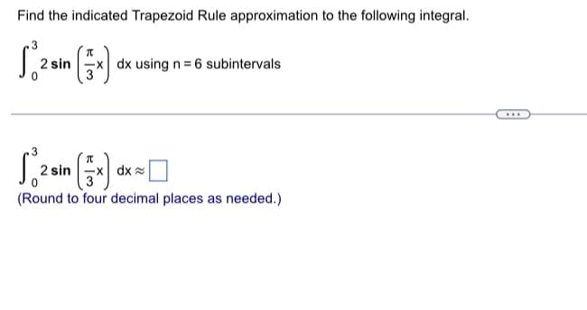 Find the indicated Trapezoid Rule approximation to the following integral.
S. 2 sin (x)
x) dx using n = 6 subintervals
2 sin(x) dx
(Round to four decimal places as needed.)
...