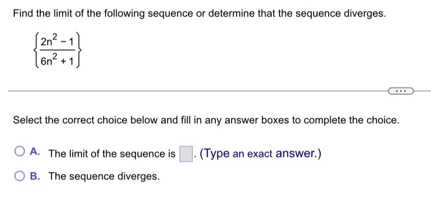 Find the limit of the following sequence or determine that the sequence diverges.
2n²
1
6n² + 1
-
Select the correct choice below and fill in any answer boxes to complete the choice.
OA. The limit of the sequence is (Type an exact answer.)
OB. The sequence diverges.