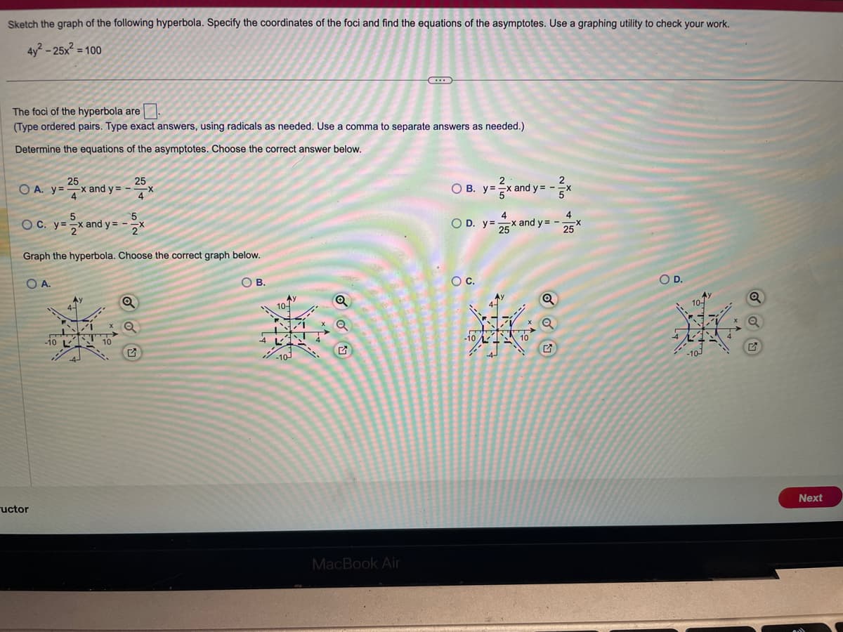 Sketch the graph of the following hyperbola. Specify the coordinates of the foci and find the equations of the asymptotes. Use a graphing utility to check your work.
4y²-25x² = 100
The foci of the hyperbola are.
(Type ordered pairs. Type exact answers, using radicals as needed. Use a à comma to separate answers as needed.)
Determine the equations of the asymptotes. Choose the correct answer below.
25
25
O A. y=x and y=-- -X
5
OC. y=x and y=-
5
3x
Graph the hyperbola. Choose the correct graph below.
O A.
uctor
-10
Ау
10
Q
Q
O B.
10-
WAN
-10
o
C...
MacBook Air
4
OD. y=x
-x and y=-
25
OB. y=
y = 2x and y = -
O C.
4
25x
O D.
Next