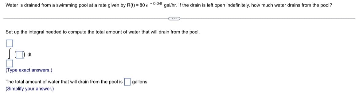 Water is drained from a swimming pool at a rate given by R(t) = 80 e -0.04t gal/hr. If the drain is left open indefinitely, how much water drains from the pool?
Set up the integral needed to compute the total amount of water that will drain from the pool.
SO at
(Type exact answers.)
The total amount of water that will drain from the pool is
(Simplify your answer.)
gallons.