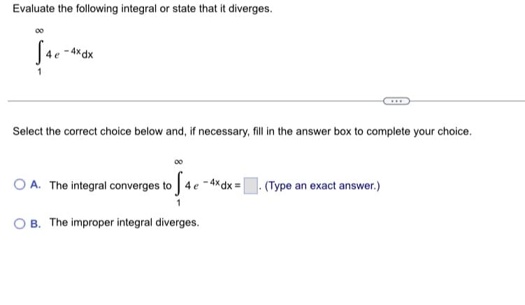 Evaluate the following integral or state that it diverges.
J4e
-4x dx
Select the correct choice below and, if necessary, fill in the answer box to complete your choice.
OA. The integral converges to 4 e
4 e-4x dx =
OB. The improper integral diverges.
(Type an exact answer.)