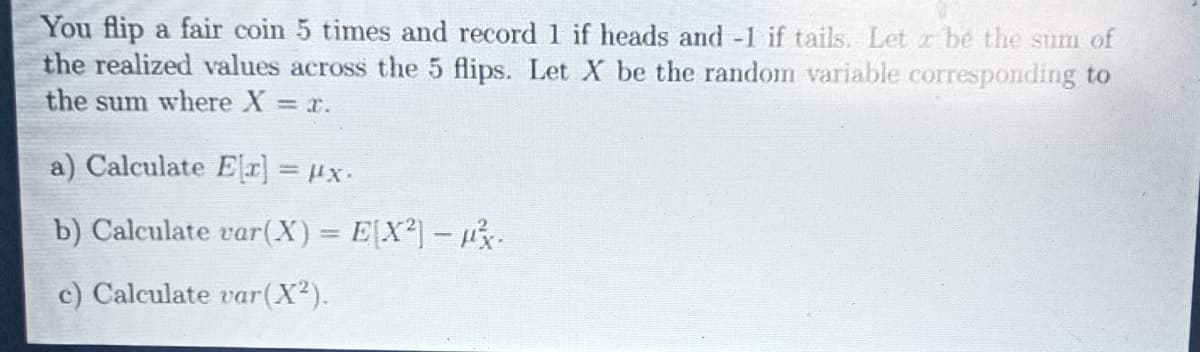 You flip a fair coin 5 times and record 1 if heads and -1 if tails. Let r be the sum of
the realized values across the 5 flips. Let X be the random variable corresponding to
the sum where X r.
a) Calculate Er] = x.
b) Calculate var(X) = E[X²]- .
c) Calculate var(X2).
