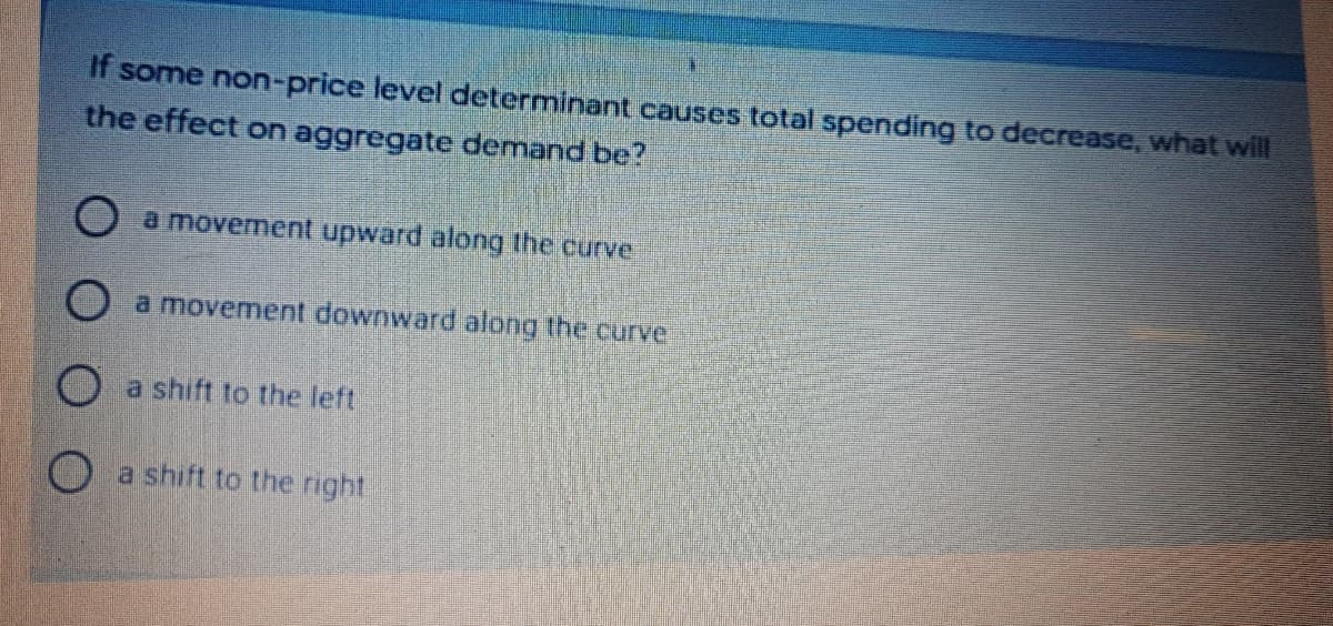 If some non-price level determinant causes total spending to decrease, what will
the effect on aggregate demand be?
O a movement upward along the curve
O a movement downward along the curve
O a shift to the left
O a shift to the right
