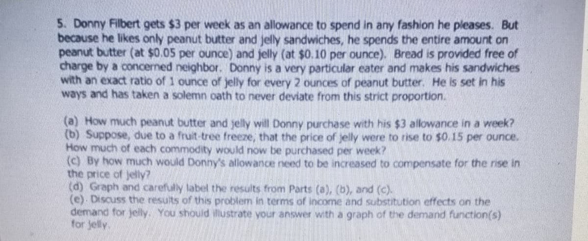 5. Donny Filbert gets $3 per week as an allowance to spend in any fashion he pleases. But
because he likes only peanut butter and jelly sandwiches, he spends the entire amount on
peanut butter (at $0.05 per ounce) and jelly (at $0.10 per ounce). Bread is provided free of
charge by a concemed neighbor. Donny is a very particular cater and makes his sandwiches
with an exact ratio of 1 ounce of yelly for every 2 ounces of peanut butter. He is set in his
ways and has taken a solemn oath to never deviate from this strict proportion
(a) How much peanut butter and yelly will Donny purchase with his $3 allowance in a week?
(() Suppose, due to a fruit-tree freeze, that the price of elly were to rise to $0.15 per ounce.
How much of each commodity would now be purchased per week?
( By how much would Donny's allowance need to be increased to compensate for the rise in
the price of jelly?
(d) Graph andcarefuly label the results from Parts (a), (b) and (c).
(c) Discuss the nesuts of ths problem in terms of income and substittion effects on the
demanc for yelyYoushould usrate vour answer with a graph of the demand function(s)
for Jelly
