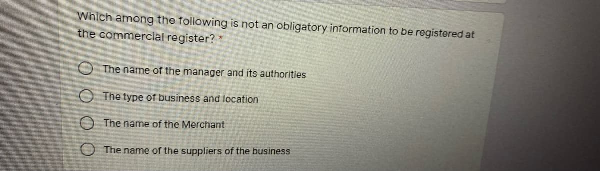 Which among the following is not an obligatory information to be registered at
the commercial register? *
The name of the manager and its authorities
The type of business and location
The name of the Merchant
The name of the suppliers of the business
