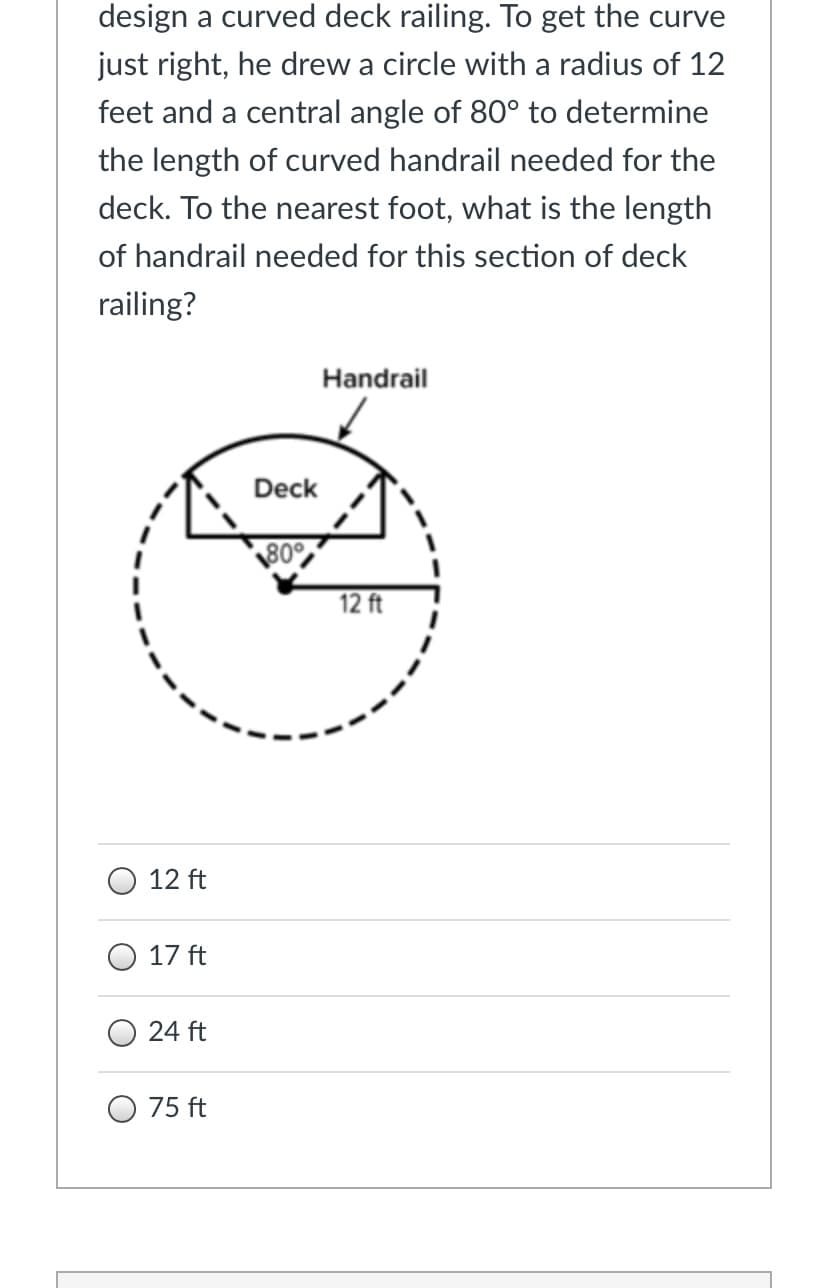 design a curved deck railing. To get the curve
just right, he drew a circle with a radius of 12
feet and a central angle of 80° to determine
the length of curved handrail needed for the
deck. To the nearest foot, what is the length
of handrail needed for this section of deck
railing?
Handrail
Deck
\30%
12 ft
12 ft
O 17 ft
24 ft
75 ft
