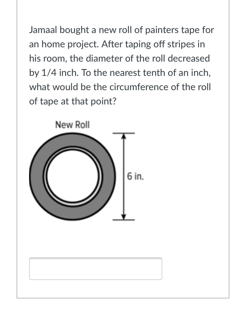 Jamaal bought a new roll of painters tape for
an home project. After taping off stripes in
his room, the diameter of the roll decreased
by 1/4 inch. To the nearest tenth of an inch,
what would be the circumference of the roll
of tape at that point?
New Roll
OF
6 in.
