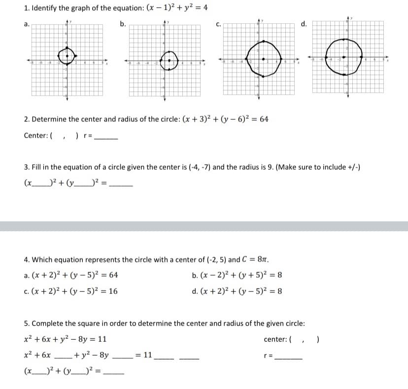 1. Identify the graph of the equation: (x – 1)2 + y² = 4
а.
b.
C.
d.
2. Determine the center and radius of the circle: (x + 3)2 + (y – 6)2 = 64
Center: (, ) r=
3. Fill in the equation of a circle given the center is (-4, -7) and the radius is 9. (Make sure to include +/-)
(x_
)? + (y__? = .
4. Which equation represents the circle with a center of (-2, 5) and C = 8t.
a. (x + 2)² + (y – 5)? = 64
b. (x – 2)² + (y + 5)² = 8
c. (x + 2)² + (y – 5)² = 16
d. (x + 2)? + (y – 5)² = 8
С.
5. Complete the square in order to determine the center and radius of the given circle:
x2 + 6x + y2 – 8y = 11
center: (
x² + 6x
_ + y² – 8y
= 11
r =
(x)? + (y_² = _
