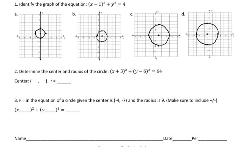 1. Identify the graph of the equation: (x – 1)? + y? = 4
а.
b.
C.
d.
2. Determine the center and radius of the circle: (x + 3)2 + (y – 6)? = 64
Center: (, ) r=
3. Fill in the equation of a circle given the center is (-4, -7) and the radius is 9. (Make sure to include +/-)
(x_
)² + (y_? =,
Name
Date
Per
