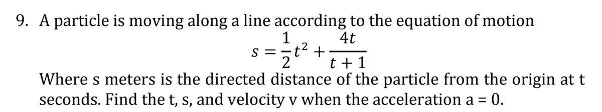 9. A particle is moving along a line according to the equation of motion
1
s =-t' +
2
4t
t + 1
Where s meters is the directed distance of the particle from the origin at t
seconds. Find the t, s, and velocity v when the acceleration a = 0.
