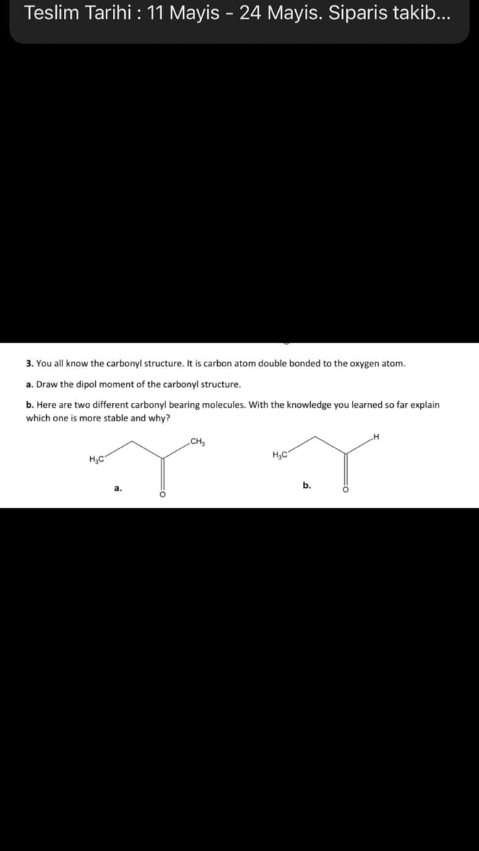 Teslim Tarihi : 11 Mayis - 24 Mayis. Siparis takib...
3. You all know the carbonyl structure. It is carbon atom double bonded to the oxygen atom.
a. Draw the dipol moment of the carbonyl structure.
b. Here are two different carbonyl bearing molecules. With the knowledge you learned so far explain
which one is more stable and why?
CH3
H3C
H3C
a.

