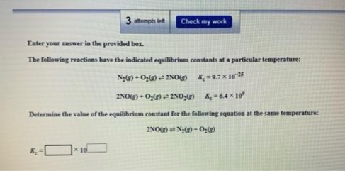 3 atempts let
Check my work
Enter your answer in the provided box.
The following reactions have the indicated equilibrium constants at a particular temperature:
Ng(g) + Ozg) #2NOO K=9.7 x 10 5
2NOg) + 0,)= 2NO: K, -64 x 10
Determine the value of the equilibrium constant for the following equation at the same temperature:
2NO(g) Ny(g) + O;g)
x 10
