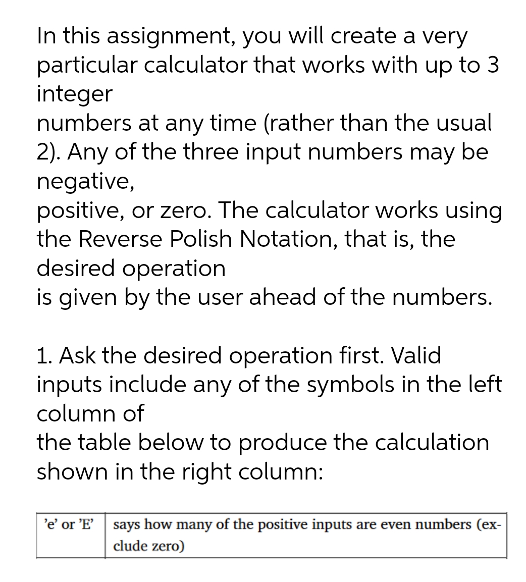 In this assignment, you will create a very
particular calculator that works with up to 3
integer
numbers at any time (rather than the usual
2). Any of the three input numbers may be
negative,
positive, or zero. The calculator works using
the Reverse Polish Notation, that is, the
desired operation
is given by the user ahead of the numbers.
1. Ask the desired operation first. Valid
inputs include any of the symbols in the left
column of
the table below to produce the calculation
shown in the right column:
'e' or 'E'
says how many of the positive inputs are even numbers (ex-
clude zero)
