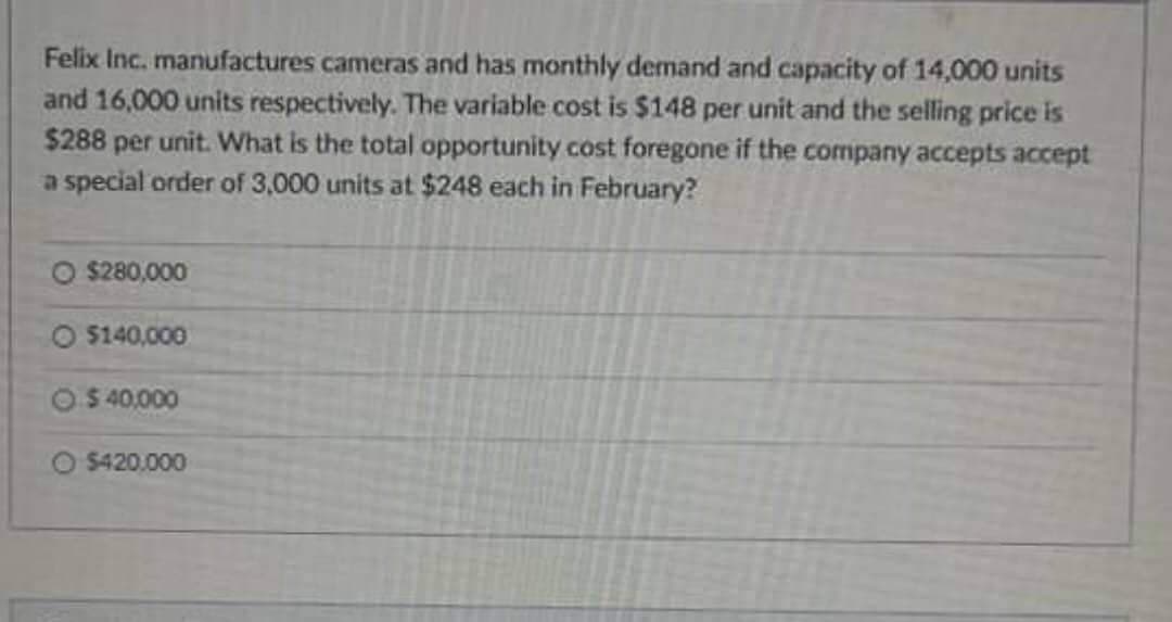 Felix Inc. manufactures cameras and has monthly demand and capacity of 14,000 units
and 16,000 units respectively. The variable cost is $148 per unit and the selling price is
$288 per unit. What is the total opportunity cost foregone if the company accepts accept
a special order of 3,000 units at $248 each in February?
O $280,000
O $140,000
$ 40,000
O $420.000
