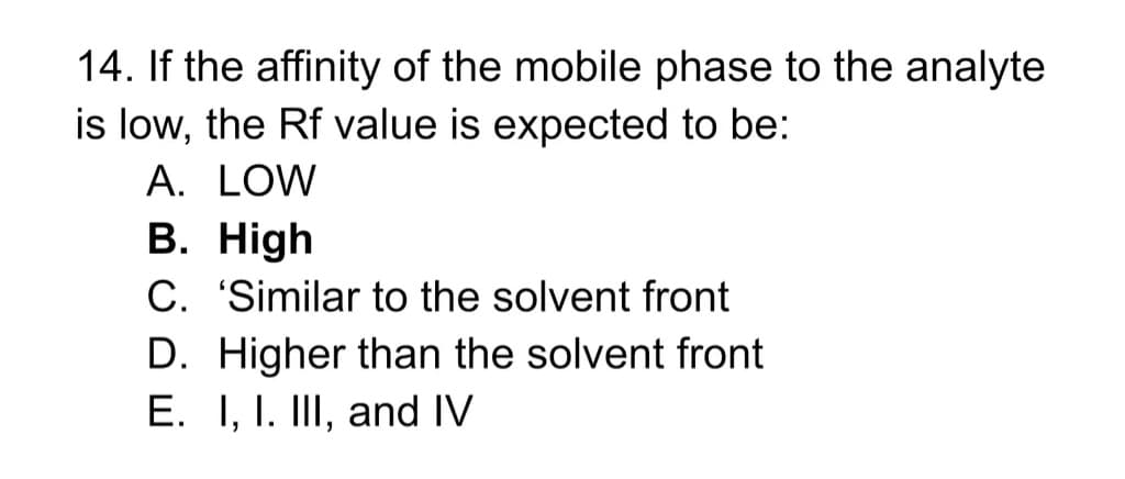 14. If the affinity of the mobile phase to the analyte
is low, the Rf value is expected to be:
A. LOW
B. High
C. 'Similar to the solvent front
D. Higher than the solvent front
E. I, I. III, and IV
