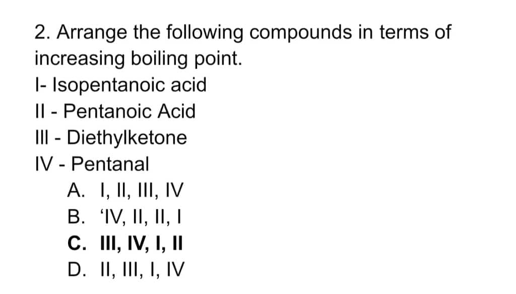 2. Arrange the following compounds in terms of
increasing boiling point.
|- Isopentanoic acid
II - Pentanoic Acid
III - Diethylketone
IV - Pentanal
A. I, II, III, IV
B. IV, II, II, I
C. II, IV, I, II
D. II, III, I, IV
