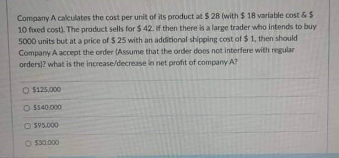 Company A calculates the cost per unit of its product at $ 28 (with $ 18 variable cost & $
10 fixed cost). The product sells for $ 42. If then there is a large trader who intends to buy
5000 units but at a price of $ 25 with an additional shipping cost of $ 1, then should
Company A accept the order (Assume that the order does not interfere with regular
orders)? what is the increase/decrease in net profit of company A?
O $125.000
O $140,000
O $95.000
O $30,000
